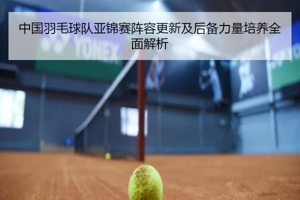 中国羽毛球队亚锦赛阵容更新及后备力量培养全面解析